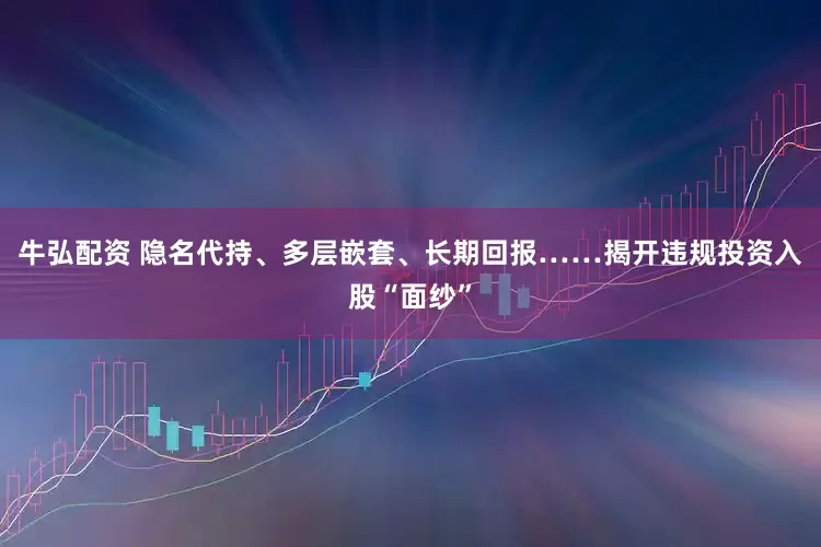 牛弘配资 隐名代持、多层嵌套、长期回报……揭开违规投资入股“面纱”