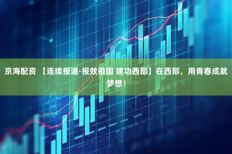 京海配资 【连续报道·报效祖国 建功西部】在西部，用青春成就梦想！