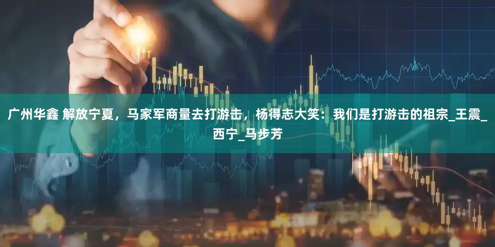 广州华鑫 解放宁夏，马家军商量去打游击，杨得志大笑：我们是打游击的祖宗_王震_西宁_马步芳