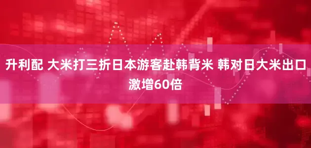 升利配 大米打三折日本游客赴韩背米 韩对日大米出口激增60倍