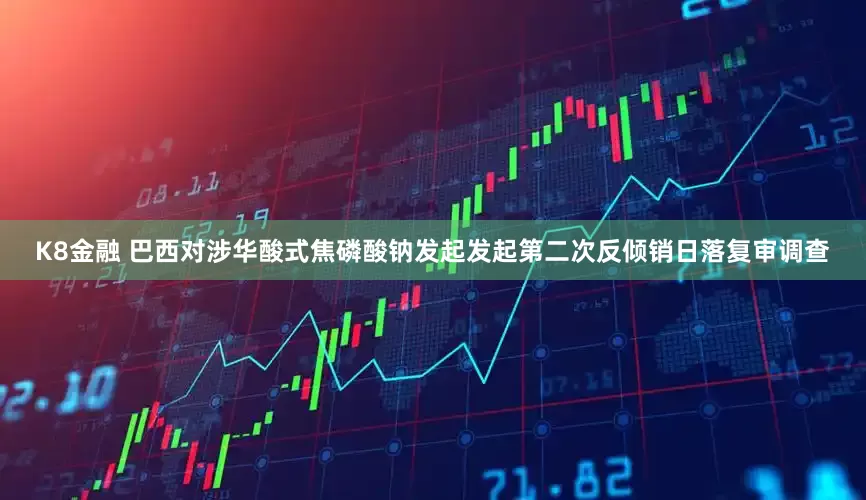 K8金融 巴西对涉华酸式焦磷酸钠发起发起第二次反倾销日落复审调查