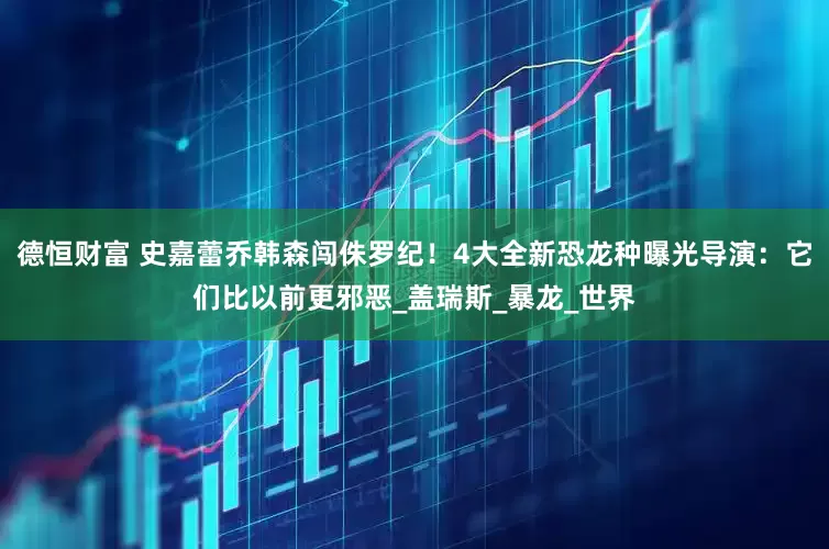 德恒财富 史嘉蕾乔韩森闯侏罗纪！4大全新恐龙种曝光　导演：它们比以前更邪恶_盖瑞斯_暴龙_世界