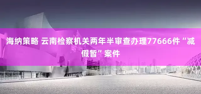 海纳策略 云南检察机关两年半审查办理77666件“减假暂”案件