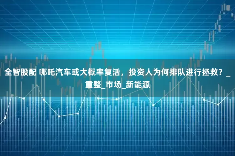 全智股配 哪吒汽车或大概率复活，投资人为何排队进行拯救？_重整_市场_新能源