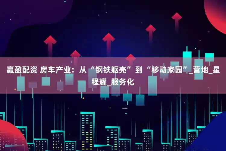 赢盈配资 房车产业：从 “钢铁躯壳” 到 “移动家园”_营地_星程耀_服务化