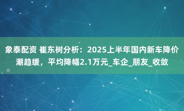 象泰配资 崔东树分析：2025上半年国内新车降价潮趋缓，平均降幅2.1万元_车企_朋友_收敛