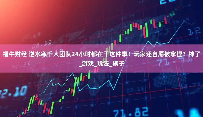 福牛财经 逆水寒千人团队24小时都在干这件事！玩家还自愿被拿捏？神了_游戏_玩法_棋子