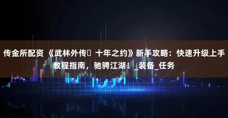 传金所配资 《武林外传・十年之约》新手攻略：快速升级上手教程指南，驰骋江湖！_装备_任务