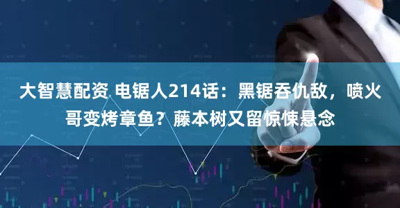 大智慧配资 电锯人214话：黑锯吞仇敌，喷火哥变烤章鱼？藤本树又留惊悚悬念
