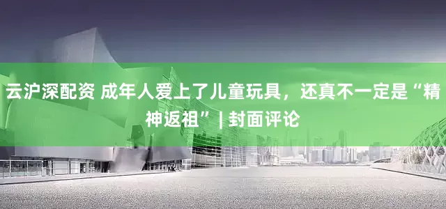 云沪深配资 成年人爱上了儿童玩具，还真不一定是“精神返祖” | 封面评论