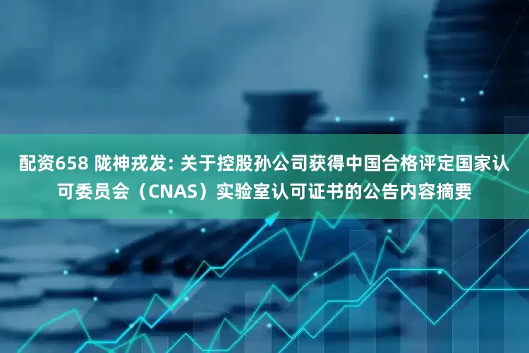 配资658 陇神戎发: 关于控股孙公司获得中国合格评定国家认可委员会（CNAS）实验室认可证书的公告内容摘要