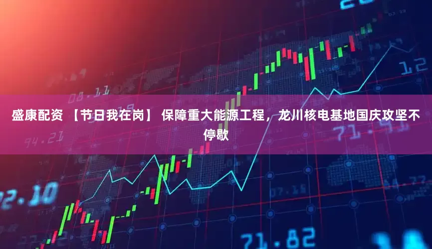 盛康配资 【节日我在岗】 保障重大能源工程，龙川核电基地国庆攻坚不停歇