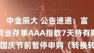 中金辰大 公告速递：富安达中证同业存单AAA指数7天持有期基金国庆节前暂停申购（转换转入、定期定额投资）