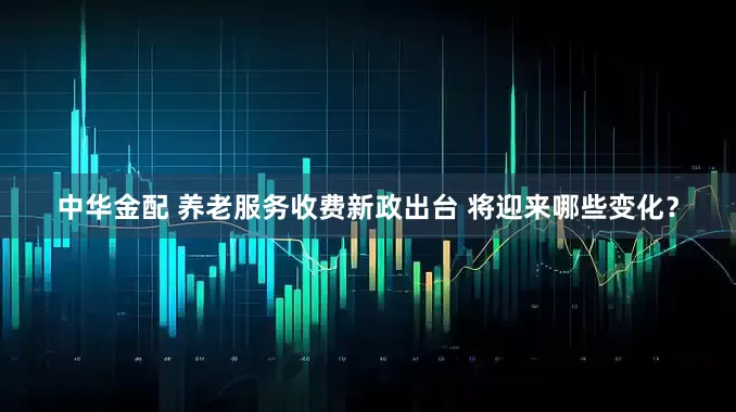 中华金配 养老服务收费新政出台 将迎来哪些变化？